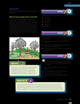 UNIT 1
Time to read
Read the following passage. Look up any new words in 	
a dictionary.

Why do leaves change color in the fall?
Have you seen leaves with different colors? Which is
your favorite color? Brown? Yellow? Red? If you are
lucky, you live in one of those parts of the world where
nature has one last fling before settling down into
winter’s sleep. In those lucky places, as days shorten and
temperatures become crisp, the quiet green palette of
summer foliage is transformed into the vivid autumn
palette of reds, oranges, golds, and browns before the
leaves fall off the trees. On special years, the colors are
truly breathtaking.

Activity

4

Find the meanings of the following words in a dictionary.
1.	
2.	
3.	
4.	
5.	

shorten (v.)
crisp (adj.)
palette (n.)
foliage (n.)
fall off (v.)

Activity

5

Answer the following questions with information from the
previous reading.
1.	

What happens to the leaves before they fall off 		
the trees?
2.	 What do you understand from the expression “the
colors are truly breathtaking”?
3.	 Do trees exist with leaves of colors other than green
in our country?

Activity

Listen to Peter, Susan and Ann talking about their 		
plans and decide whether the following statements are 	
true or false.

What for?
The weather is a very important topic for English
speaking people, and this topic is often used
to break the ice, that is to start a conversation.
People use expressions such as: “What a lovely
day! Right?” or “The weather´s terrible, isn`t it?”

6

1.	

Peter and Ann are going to go to the beach
with Susan.
2.	 Ann isn’t going to go to the beach with Peter.
3.	 Susan is going to go to the theater.
4.	 It’s going to be a boring evening for all of them.	

Hands on! 1B
A resume should include a section that lists your education and training. In it you should list
the schools you attended with the year you graduated and the city where the school is located.
Include the degree or diploma you received. You may also include in this section any trainings
that you participated in. For example: Computer training course, Infocentro, San Vicente, 2007.

Ninth Grade - English 203

 