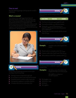 UNIT 1
Time to read
Read the following passage. Look up any new words in 	
a dictionary.

What’s a resume?
Your resume is the single-biggest factor that will
determine whether you will even “get your foot in the
door” or have the possibility to be considered for that
all-important job that you so desperately want.
In fact, your resume, or curriculum vitae, combined with
the cover letter are the keys to opening the prospective
employer’s mind so that you can proceed to the next step
in the process - the big interview!

Activity

5

Fill in the blanks with the words given below. You’ll use one 	
word twice.
cover letter

interview

resume

You have to write your __ to apply for a job.
2.	 You need to include a __ with your resume.
3.	 During the __ you can speak about your
experience and ask questions about the position
you’re applying for.
4.	 The first step is to write a resume, and the second
step is the __.
1.	

Activity

6

Complete the following sentences. Follow the example below.

Example: 	
		

Elizabeth works at the hospital. She’s
a nurse.

Daniel works in a computer center. He’s a __.
2.	 Carmen works in the Trade Center. She’s an __.
3.	 Ricky works at a school. He’s a primary school __.
1.	

Activity

4

Activity

Decide whether the following statements are true or false
according to the previous passage.
1.	
2.	
3.	
4.	
5.	

Writing a resume is important to get a job.
It’s necessary to write a cover letter for the resume.
Everybody needs a resume in order to get a job.	
A prospective employer is a possible employer.
A resume is the same as a curriculum vitae.

7

Describe your relatives’ and friends’ occupations. Follow the
examples below.

Examples:	 My wife is a nurse. She works in the 		
		

hospital. She takes care of sick people.

		
		

My neighbor is a salesperson. 		
He sells computers.

1.	

My daughter/ son
2.	 My brother/ sister
3.	 My friend
4.	 My neighbor

Ninth Grade - English 195

 