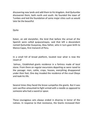 discovering new lands and add them to his kingdom. And Quitumbe
discovered them, both north and south. He founded the town of
Tumbes and laid the foundation of some major cities such as would
later be the beautiful


Quito


Katari, an old storyteller, the kind that before the arrival of the
Spanish were called quipucamayos, said that left a descendant
named Quitumbe Guayanay, Atau father, who in turn gave birth to
Manco Capac, first monarch of Peru.


In a small hill of broad platform, located near what is now the
resort of
 Salinas., Established giants residence in a fortress made of local
stone. From there on regular excursions departing as were razed to
the passage: men, cattle, crops, houses, everything disappeared
under their feet. One day invaded the residence of the cruel Otoya
and took his life.


Several times they faced the brave sumpeños the giants. But it was
vain sacrifice amounted to fight armed with a needle as opposed to
someone who had a sword or spear.


These courageous acts always ended in disarray in terror of the
natives. In response to that resistance, the Giants increased their
 