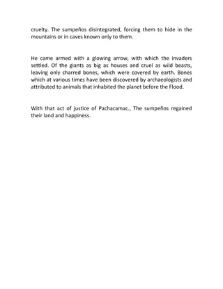 cruelty. The sumpeños disintegrated, forcing them to hide in the
mountains or in caves known only to them.


He came armed with a glowing arrow, with which the invaders
settled. Of the giants as big as houses and cruel as wild beasts,
leaving only charred bones, which were covered by earth. Bones
which at various times have been discovered by archaeologists and
attributed to animals that inhabited the planet before the Flood.


With that act of justice of Pachacamac., The sumpeños regained
their land and happiness.
 