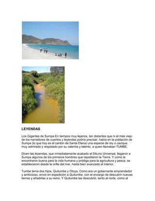 LEYENDAS

Los Gigantes de Sumpa En tiempos muy lejanos, tan distantes que ni el más viejo
de los narradores de cuentos y leyendas podría precisar, había en la población de
Sumpa (lo que hoy es el cantón de Santa Elena) una especie de rey o cacique,
muy admirado y respetado por su valentía y talento, a quien llamaban TUMBE.

Dicen las leyendas, que inmediatamente acabado el Diluvio Universal, llegaron a
Sumpa algunos de los primeros hombres que repoblaron la Tierra. Y como la
encontraron buena para la vida humana y pródiga para la agricultura y pesca, se
establecieron desde la orilla del mar, hasta bien avanzado el interior.

Tumbe tenía dos hijos, Quitumbe y Otoya. Como era un gobernante emprendedor
y ambicioso, envió en expedición a Quitumbe, con el encargo de descubrir nuevas
tierras y añadirlas a su reino. Y Quitumbe las descubrió, tanto al norte, como al
 