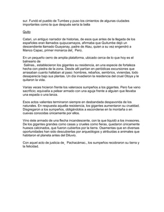 sur. Fundó el pueblo de Tumbes y puso los cimientos de algunas ciudades
importantes como la que después sería la bella

Quito

Catari, un antiguo narrador de historias, de esos que antes de la llegada de los
españoles eran llamados quipucamayos, afirmaba que Quitumbe dejó un
descendiente llamado Guayanay, padre de Atau, quien a su vez engendró a
Manco Capac, primer monarca del Perú.

En un pequeño cerro de amplia plataforma, ubicado cerca de lo que hoy es el
balneario de
 Salinas., establecieron los gigantes su residencia, en una especie de fortaleza
hecha con piedra de la zona. Desde allí partían en periódicas excursiones que
arrasaban cuanto hallaban al paso: hombres, rebaños, sembríos, viviendas, todo
desaparecía bajo sus plantas. Un día invadieron la residencia del cruel Otoya y le
quitaron la vida.

Varias veces hicieron frente los valerosos sumpeños a los gigantes. Pero fue vano
sacrificio; equivalía a pelear armado con una aguja frente a alguien que llevaba
una espada o una lanza.

Esos actos valientes terminaron siempre en desbandada despavorida de los
naturales. En respuesta aquella resistencia, los gigantes aumentaron su crueldad.
Disgregaron a los sumpeños, obligándolos a esconderse en la montaña o en
cuevas conocidas únicamente por ellos.

Vino éste armado de una flecha incandescente, con la que liquidó a los invasores.
De los gigantes grandes como casas y crueles como fieras, quedaron únicamente
huesos calcinados, que fueron cubiertos por la tierra. Osamentas que en diversas
oportunidades han sido descubiertas por arqueólogos y atribuidas a animales que
habitaron el planeta antes del Diluvio.

Con aquel acto de justicia de Pachacámac., los sumpeños recobraron su tierra y
la felicidad.
 