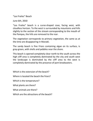 “Los Frailes” Beach
June 6th, 2010
“Los Frailes” beach is a curve-shaped cove, facing west, with
cloudless horizon. To the west is surrounded by mountains and hills
slightly to the section of the stream corresponding to the mouth of
the Pampas, the hills are removed to the rear.
The vegetation corresponds to primary vegetation, the same as at
the time are disappearing in Manabí.
The sandy beach is fine Friars containing algae on its surface, is
gray-green, with shells and pebbles near the shore.
This beach is opened completely clear north to the south across the
high cliff area is completely dominated by the city and south west
the landscape is dominated by the cliff area to the west is
completely dominated by the presence of port breakwaters.


Which is the estension of the beach?
Where is located the beach the friars?
Which is the temperature?
What plants are there?
What animals are there?
Which are the attractions of the beach?
 
