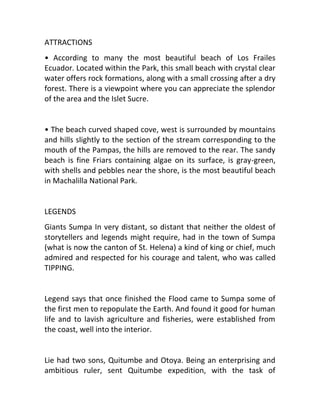 ATTRACTIONS
• According to many the most beautiful beach of Los Frailes
Ecuador. Located within the Park, this small beach with crystal clear
water offers rock formations, along with a small crossing after a dry
forest. There is a viewpoint where you can appreciate the splendor
of the area and the Islet Sucre.


• The beach curved shaped cove, west is surrounded by mountains
and hills slightly to the section of the stream corresponding to the
mouth of the Pampas, the hills are removed to the rear. The sandy
beach is fine Friars containing algae on its surface, is gray-green,
with shells and pebbles near the shore, is the most beautiful beach
in Machalilla National Park.


LEGENDS
Giants Sumpa In very distant, so distant that neither the oldest of
storytellers and legends might require, had in the town of Sumpa
(what is now the canton of St. Helena) a kind of king or chief, much
admired and respected for his courage and talent, who was called
TIPPING.


Legend says that once finished the Flood came to Sumpa some of
the first men to repopulate the Earth. And found it good for human
life and to lavish agriculture and fisheries, were established from
the coast, well into the interior.


Lie had two sons, Quitumbe and Otoya. Being an enterprising and
ambitious ruler, sent Quitumbe expedition, with the task of
 