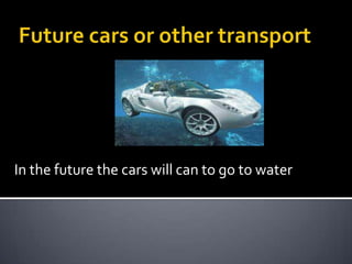 In the future the cars will can to go to water
 