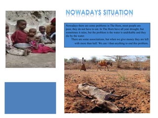 Nowadays there are some problems in The Horn, most people are
poor, they do not have to eat. In The Horn have all year drought, but
sometimes it rains, but the problem is the water is undrikable and they
die by the water.
     There are some associiations, but when we give money they are left
        with more than half. We can t than anything to end this problem.
 