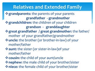 grandparents: the parents of your parents
grandfather - grandmother
grandchildren: the children of your children
grandson - granddaughter
great grandfather / great grandmother: the father/
mother of your grandfather/grandmother
uncle: the brother (or brother-in-law) of your
mother/father
aunt: the sister (or sister-in-law)of your
mother/father
cousin: the child of your aunt/uncle
nephew: the male child of your brother/sister
niece: the female child of your brother/sister
Relatives and Extended Family
 