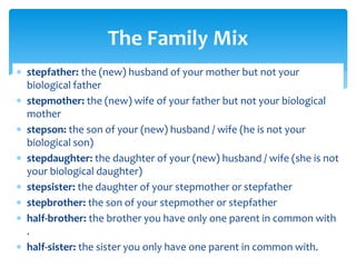  stepfather: the (new) husband of your mother but not your
biological father
 stepmother: the (new) wife of your father but not your biological
mother
 stepson: the son of your (new) husband / wife (he is not your
biological son)
 stepdaughter: the daughter of your (new) husband / wife (she is not
your biological daughter)
 stepsister: the daughter of your stepmother or stepfather
 stepbrother: the son of your stepmother or stepfather
 half-brother: the brother you have only one parent in common with
.
 half-sister: the sister you only have one parent in common with.
The Family Mix
 