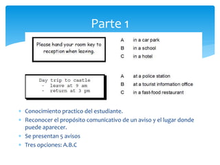  Conocimiento practico del estudiante.
 Reconocer el propósito comunicativo de un aviso y el lugar donde
puede aparecer.
 Se presentan 5 avisos
 Tres opciones: A.B.C
Parte 1
 