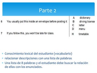  Conocimiento lexical del estudiante (vocabulario)
 relacionar descripciones con una lista de palabras
 Una lista de 8 palabras y el estudiante debe buscar la relación
de ellas con los enunciados.
Parte 2
 