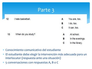  Conocimiento comunicativo del estudiante
 El estudiante debe elegir la intervención más adecuada para un
interlocutor (respuesta ante una situación)
 5 conversaciones con respuestas A, B o C
Parte 3
 