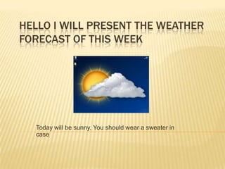 HELLO I WILL PRESENT THE WEATHER
FORECAST OF THIS WEEK
Today will be sunny. You should wear a sweater in
case
 
