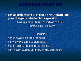 ADVERBS WHIT BE Los adverbios con el verbo BE se utilizan igual pero el significado da otra expresión. Formula para utilizar adverbios con BE. Subjec  + BE +  adverb Ejemplos:  Ann is always on time for class Tony always come to class late Bob is often at home in the ivining Tom never studies at library in the ofternoon 