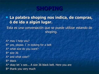 SHOPING La palabra shoping nos indica, de compras, ó de ida a algún lugar. Esta   es una conversación que se puede utilizar estando de shoping. A*  may I help you? B* yes, please. I´m looking for a belt A* what size do you want? B* size 36 A* and what color? B* black A* okay let´s see... A size 36 black belt. Here you are B* thank you very much 