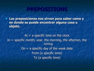 PREPOSITIONS Las preposiciones nos sirven para saber como y en donde se puede encontrar alguna cosa u objeto.  At = a specific time on the clock In = specific month, year, the morning, the afternon, the ivining  On = a specific day of the week date From (a specific time) To (a specific time) 