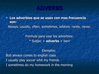 ADVERBS Los adverbios que se usan con mas frecuencia son: Always, usually, often, sometimes, seldom, rarely, never. Formula para usar los adverbios: * Subjec +  adverbs  + berv Elemplos:  Bob always comes to english class I usually play soccer whit my friends I sometimes do my homework in the morning 