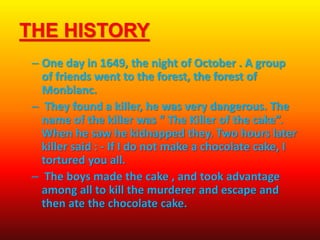 THE HISTORY
– One day in 1649, the night of October . A group
of friends went to the forest, the forest of
Monblanc.
– They found a killer, he was very dangerous. The
name of the killer was “ The Killer of the cake”.
When he saw he kidnapped they. Two hours later
killer said : - If I do not make a chocolate cake, I
tortured you all.
– The boys made the cake , and took advantage
among all to kill the murderer and escape and
then ate the chocolate cake.
 