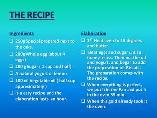 THE RECIPE
Ingredients
 250g Special prepared next to
the cake.
 200g Whole egg (about 4
eggs)
 200 g Sugar ( 1 cup and half)
 A natural yogurt or lemon
 100 ml Vegetable oil ( half cup
approximately )
 Is a easy recipe and the
elaboration lasts an hour.
Elaboration
 1ST Heat oven to 15 degrees
and butter.
 Beat eggs and sugar until a
foamy mass. Then put the oil
and yogurt, and began to add
the preparation of Biscuit .
The preparation comes with
the recipe.
 When everything is perfect,
we put it in the Pan and put it
in the oven 35 min.
 When this gold already took it
the oven.
 