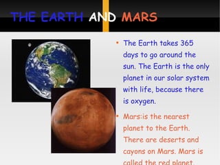 THE EARTH  AND  MARS The Earth takes 365 days to go around the sun. The Earth is the only planet in our solar system with life, because there is oxygen. Mars:is the nearest planet to the Earth. There are deserts and cayons on Mars. Mars is called the red planet.  
