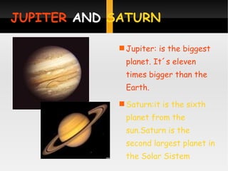 JUPITER  AND  SATURN   Jupiter: is the biggest planet. It´s eleven times bigger than the Earth. Saturn:it is the sixth planet from the sun.Saturn is the second largest planet in the Solar Sistem 
