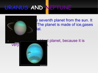 URANUS  AND  NEPTUNE Uranus:it is the seventh planet from the sun. It is a gas giant. The planet is made of ice,gases and liquid medal. Neptune: is the coldest planet, because it is very far from the sun. 