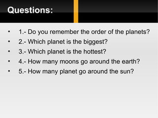 Questions: 1.- Do you remember the order of the planets? 2.- Which planet is the biggest? 3.- Which planet is the hottest? 4.- How many moons go around the earth? 5.- How many planet go around the sun? 