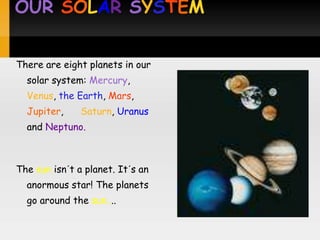 OUR SOLAR SYSTEM


There are eight planets in our
  solar system: Mercury,
  Venus, the Earth, Mars,
  Jupiter,     Saturn, Uranus
  and Neptuno.



The sun isn´t a planet. It´s an
  anormous star! The planets
  go around the sun....
 
