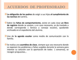 ACUERDOS  DE PROFESORADO La obligación de los padres  de exigir a sus hijos  el cumplimiento de las normas  del centro . Sobre las  faltas de comportamiento , existe en cada clase  un libro de registro  donde se anotan, y en caso necesario, se da traslado a donde corresponda ( Seneca y consejo escolar), quedando archivado en el expediente del alumno. Uso de  la agenda escolar  como medio de comunicación con la familia. Se realiza una  asamblea de clase , siempre que sea necesario donde se exponen los problemas y faltas surgidos durante la semana para intentar su solución con la aportación de todos  ( consenso), se recogen propuestas… 