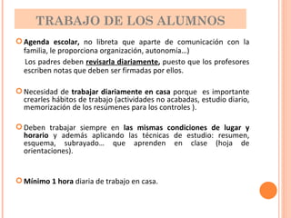 TRABAJO DE LOS ALUMNOS Agenda escolar,  no libreta que aparte de comunicación con la familia, le proporciona organización, autonomía…) Los padres deben  revisarla diariamente ,  puesto que los profesores escriben notas que deben ser firmadas por ellos. Necesidad de  trabajar diariamente en casa  porque  es importante crearles hábitos de trabajo (actividades no acabadas, estudio diario, memorización de los resúmenes para los controles ). Deben trabajar siempre en  las mismas condiciones de lugar y horario  y además aplicando las técnicas de estudio: resumen, esquema, subrayado… que aprenden en clase (hoja de orientaciones). Mínimo 1 hora  diaria de trabajo en casa. 