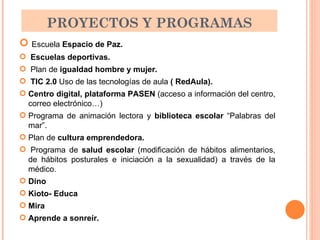 PROYECTOS Y PROGRAMAS Escuela  Espacio de Paz. Escuelas deportivas. Plan de  igualdad hombre y mujer. TIC 2.0  Uso de las tecnologías de aula  ( RedAula). Centro digital, plataforma PASEN  (acceso a información del centro, correo electrónico…) Programa de animación lectora y  biblioteca escolar  “Palabras del mar”. Plan de  cultura emprendedora.   Programa de  salud escolar  (modificación de hábitos alimentarios, de hábitos posturales e iniciación a la sexualidad) a través de la médico. Dino Kioto- Educa Mira   Aprende a sonreír. 