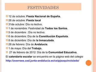 FESTIVIDADES 12 de octubre:  Fiesta Nacional de España.  28 de octubre:  Fiesta local 31de octubre: Día no lectivo.  1 de noviembre: Festividad de  Todos los Santos .  5 de diciembre : Día no lectivo.  6 de diciembre: Día de la  Constitución Española .  8 de diciembre: Día de  la Inmaculada .  28 de febrero: Día de  Andalucía .  1 de mayo: Día del  Trabajo.  27 de febrero de 2012: Día de la  Comunidad Educativa.  El  calendario escolar  se encuentra en   la página web del colegio http://averroes.ced.junta-andalucia.es/ceipjoaquinvisiedo/ 