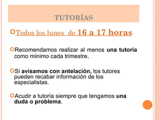 TUTORÍAS Todos los lunes  de  16 a 17 horas Recomendamos realizar al menos  una   tutoría  como mínimo cada trimestre . Si  avisamos con antelación,  los tutores pueden recabar información de los especialistas. Acudir a tutoría siempre que tengamos  una duda o problema . 