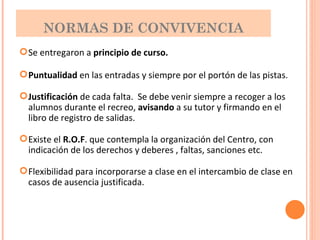 NORMAS DE CONVIVENCIA Se entregaron a  principio de curso. Puntualidad  en las entradas y siempre por el portón de las pistas. Justificación  de cada falta.  Se debe venir siempre a recoger a los alumnos durante el recreo,  avisando  a su tutor y firmando en el libro de registro de salidas. Existe el  R.O.F . que contempla la organización del Centro, con indicación de los derechos y deberes , faltas, sanciones etc. Flexibilidad para incorporarse a clase en el intercambio de clase en casos de ausencia justificada. 