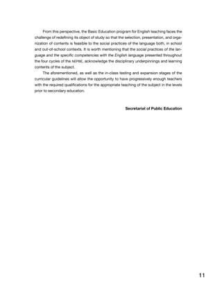 11
From this perspective, the Basic Education program for English teaching faces the
challenge of redefining its object of study so that the selection, presentation, and orga-
nization of contents is feasible to the social practices of the language both, in school
and out-of-school contexts. It is worth mentioning that the social practices of the lan-
guage and the specific competencies with the English language presented throughout
the four cycles of the NEPBE, acknowledge the disciplinary underpinnings and learning
contents of the subject.
The aforementioned, as well as the in-class testing and expansion stages of the
curricular guidelines will allow the opportunity to have progressively enough teachers
with the required qualifications for the appropriate teaching of the subject in the levels
prior to secondary education.
Secretariat of Public Education
 