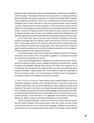29
guage they had not reflected on before, and develop greater confidence and versatility to
use the language. The purpose of learning more about grammar, increasing vocabulary,
getting acquainted with writing conventions is to improve the students’ skills for reading,
writing, speaking, and listening”. This is why it is fundamental to introduce students to a
challenge of oral or written interaction in a real communicative situation -such as creating
a product, reaching a goal or solving a problem- in which they want to succeed, so that
reflection on the language processes makes sense and stimulate interest and motivation
to learn. Therefore, the teaching treatment that implies this type of contents will depend
on what the students’ need “to know” to successfully overcome the challenges they will
face when participating in specific activities with the language throughout the school year.
On the other hand, there will be times when it becomes necessary to formulate
explicitly knowledge about the linguistic system and resources of the oral and written
texts. In these cases, students’ own needs and difficulties will let the teacher determine
which contents of “knowing about the language” and to what extent they will require a
specific teaching treatment, as this will allow students to progress and be successful in
the tasks prepared for each stage of the process.
On this basis, these contents are not expected to be totally covered or to be treated
in the same way or extent. This is why specific suggestions or examples are provided
only when they are essential to an activity.
It must be acknowledged that to understand and produce oral and written texts in
real communicative contexts involves –besides the linguistic knowledge itself–, a series
of abilities and strategies. Although these belong to the field of the pragmatic use of
the language, they are also part of a cognitive field, since they imply generating ideas,
selecting information, making outlines, etc. This recognition entails that depending on
the communicative situation, the use of language is intentional, and it is regulated by
the cognitive abilities and strategies that are put into practice.
c) “Being” through the language. These contents refer to aspects related to the role of
intercultural education in general and to language diversity in particular as well as the
multiple functions they carry out and the attitudes and values underlying oral and written
interaction. Their goal, on one hand, is to increase the opportunities for students to share
their knowledge and experiences with the English language through socializing the differ-
ent products obtained during the work through tasks in and out of school of the various
products obtained; on the other hand, it is to appreciate the importance of fostering a
harmonious, effective, tolerant, and inclusive atmosphere of communication.
“Being through the language” contents are transverse and permanent throughout
the entire NEPBE. Students must become aware of their own culture and that of other
countries; they must learn how to act with the language in different environments of
social life and value the consequences of their actions. For this reason, these contents
 