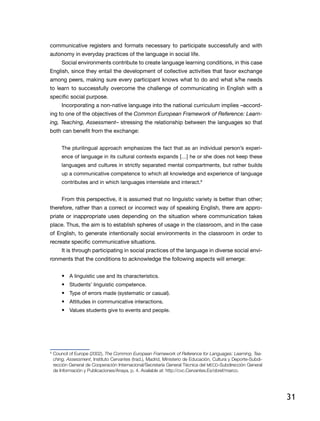 31
communicative registers and formats necessary to participate successfully and with
autonomy in everyday practices of the language in social life.
Social environments contribute to create language learning conditions, in this case
English, since they entail the development of collective activities that favor exchange
among peers, making sure every participant knows what to do and what s/he needs
to learn to successfully overcome the challenge of communicating in English with a
specific social purpose.
Incorporating a non-native language into the national curriculum implies –accord-
ing to one of the objectives of the Common European Framework of Reference: Learn-
ing, Teaching, Assessment– stressing the relationship between the languages so that
both can benefit from the exchange:
The plurilingual approach emphasizes the fact that as an individual person’s experi-
ence of language in its cultural contexts expands […] he or she does not keep these
languages and cultures in strictly separated mental compartments, but rather builds
up a communicative competence to which all knowledge and experience of language
contributes and in which languages interrelate and interact.9
From this perspective, it is assumed that no linguistic variety is better than other;
therefore, rather than a correct or incorrect way of speaking English, there are appro-
priate or inappropriate uses depending on the situation where communication takes
place. Thus, the aim is to establish spheres of usage in the classroom, and in the case
of English, to generate intentionally social environments in the classroom in order to
recreate specific communicative situations.
It is through participating in social practices of the language in diverse social envi-
ronments that the conditions to acknowledge the following aspects will emerge:
•	 A linguistic use and its characteristics.
•	 Students’ linguistic competence.
•	 Type of errors made (systematic or casual).
•	 Attitudes in communicative interactions.
•	 Values students give to events and people.
9
	Council of Europe (2002), The Common European Framework of Reference for Languages: Learning, Tea-
ching, Assessment, Instituto Cervantes (trad.), Madrid, Ministerio de Educación, Cultura y Deporte-Subdi-
rección General de Cooperación Internacional/Secretaría General Técnica del MECD-Subdirección General
de Información y Publicaciones/Anaya, p. 4. Available at: http://cvc.Cervantes.Es/obref/marco.
 