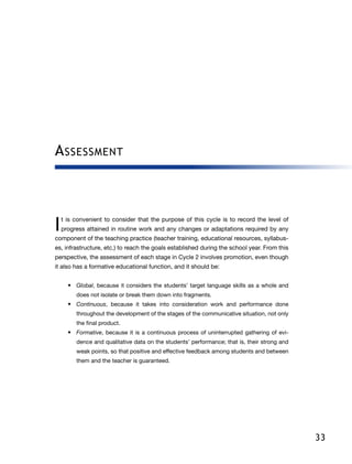 33
Assessment
I 
t is convenient to consider that the purpose of this cycle is to record the level of
progress attained in routine work and any changes or adaptations required by any
component of the teaching practice (teacher training, educational resources, syllabus-
es, infrastructure, etc.) to reach the goals established during the school year. From this
perspective, the assessment of each stage in Cycle 2 involves promotion, even though
it also has a formative educational function, and it should be:
•	 Global, because it considers the students’ target language skills as a whole and
does not isolate or break them down into fragments.
•	 Continuous, because it takes into consideration work and performance done
throughout the development of the stages of the communicative situation, not only
the final product.
•	 Formative, because it is a continuous process of uninterrupted gathering of evi-
dence and qualitative data on the students’ performance; that is, their strong and
weak points, so that positive and effective feedback among students and between
them and the teacher is guaranteed.
 