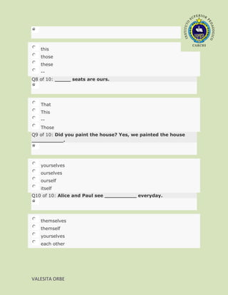 this
   those
   these
   --
Q8 of 10: _____ seats are ours.




   That
   This
   --
   Those
Q9 of 10: Did you paint the house? Yes, we painted the house
__________.




   yourselves
   ourselves
   ourself
   itself
Q10 of 10: Alice and Paul see __________ everyday.




   themselves
   themself
   yourselves
   each other




VALESITA ORBE
 