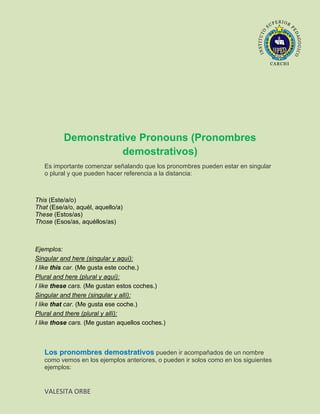 Demonstrative Pronouns (Pronombres
                    demostrativos)
   Es importante comenzar señalando que los pronombres pueden estar en singular
   o plural y que pueden hacer referencia a la distancia:



This (Este/a/o)
That (Ese/a/o, aquél, aquello/a)
These (Estos/as)
Those (Esos/as, aquéllos/as)



Ejemplos:
Singular and here (singular y aquí):
I like this car. (Me gusta este coche.)
Plural and here (plural y aquí):
I like these cars. (Me gustan estos coches.)
Singular and there (singular y allí):
I like that car. (Me gusta ese coche.)
Plural and there (plural y allí):
I like those cars. (Me gustan aquellos coches.)



   Los pronombres demostrativos pueden ir acompañados de un nombre
   como vemos en los ejemplos anteriores, o pueden ir solos como en los siguientes
   ejemplos:


   VALESITA ORBE
 