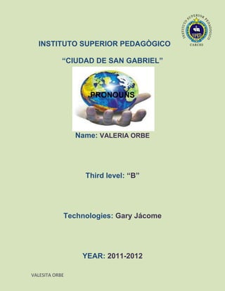 INSTITUTO SUPERIOR PEDAGÒGICO

            “CIUDAD DE SAN GABRIEL”



                   PRONOUNS




                Name: VALERIA ORBE




                  Third level: “B”




            Technologies: Gary Jácome




                 YEAR: 2011-2012

VALESITA ORBE
 