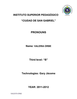 INSTITUTO SUPERIOR PEDAGÒGICO

            “CIUDAD DE SAN GABRIEL”



                   PRONOUNS




                Name: VALERIA ORBE




                  Third level: “B”




            Technologies: Gary Jácome




                 YEAR: 2011-2012

VALESITA ORBE
 