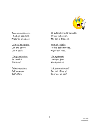 9
5/26/2009
Presentations
Tuve un accidente. Mi automóvil está dañado.
I had an accident. My car is broken.
Ai jad an akcident. Mai car is brouken.
Llame a la policía. Me han robado.
Call the pólice. I have been robbed.
Col di polis. Ai jav bin robd.
¡Tenga cuidado! ¡Te agarrare!
Be careful! I will get you.
Bi kerful! Ai uil guet iu!
Defensa propia. ¡Lárguese de aquí!
Self defense. Get out of here!
Self-difens Guet aut of jier!
 
