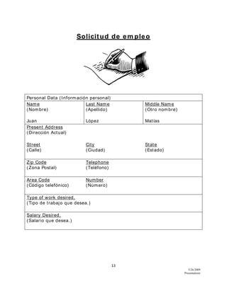 13
5/26/2009
Presentations
Solicitud de em pleo
Personal Data (Información personal)
Name
(Nombre)
Last Name
(Apellido)
Middle Name
(Otro nombre)
Juan López Matías
Present Address
(Dirección Actual)
Street
(Calle)
City
(Ciudad)
State
(Estado)
Zip Code
(Zona Postal)
Telephone
(Teléfono)
Area Code
(Código telefónico)
Number
(Número)
Type of work desired.
(Tipo de trabajo que desea.)
Salary Desired.
(Salario que desea.)
 