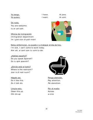 26
5/26/2009
Presentations
Yo tengo. I have. Ai jave.
Yo quiero. I want. Ai uont.
De nada.
You are welcome.
Iu ar uel-cam.
Oficina de Inmigración
Immigration department
Im i grei-cion di-part-ment
Estoy enfermo(a), no puedo ir a trabajar el día de hoy.
I’m sick, I can’t come to work today.
Aim sik, ai cant com tu uork tu-dei.
¿Hablas español?
Do you speak Spanish?
Du iu spik spanich?
¿Dónde está el baño?
Where is the restroom?
Juer is di rest-ruum?
Hágalo así. Ponga atención.
Do it like this. Pay attention.
Du it laik dis. Pei atenchion.
Limpia esto. Por el medio
Clean this up. Across
Clin dis ap. a-cros
 