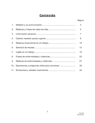 2
5/26/2009
Presentations
Contenido
Pagina
1. Alfabeto y su pronunciación………………………………………………………... 3
2. Palabras y frases de todos los días…………………………….………………. 4
3. Información personal…………………………………………………………………… 7
4. Cuándo necesite ayuda urgente………………………….………….……….…. 8
5. Palabras importantes en el trabajo……………………………………………… 10
6. Solicitud de empleo…………………………………………………….……….……… 13
7. Inglés en el trabajo……………………………………………………….…..……….. 15
8. Frases de enfermedades y dolencias……………………………….……….… 23
9. Palabras de enfermedades y dolencias………………………………………. 27
10. Expresiones y preguntas útiles para conversar…………………………. 30
11. Direcciones y señales importantes……………………………………………… 33
 
