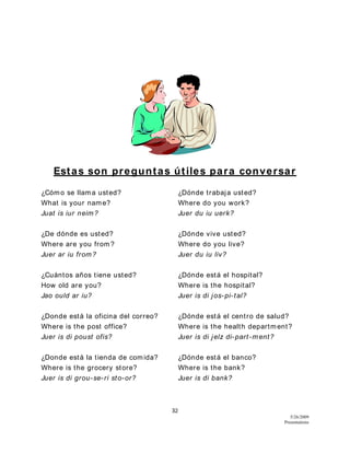 32
5/26/2009
Presentations
Estas son preguntas útiles para conversar
¿Cómo se llama usted? ¿Dónde trabaja usted?
What is your name? Where do you work?
Juat is iur neim? Juer du iu uerk?
¿De dónde es usted? ¿Dónde vive usted?
Where are you from? Where do you live?
Juer ar iu from? Juer du iu liv?
¿Cuántos años tiene usted? ¿Dónde está el hospital?
How old are you? Where is the hospital?
Jao ould ar iu? Juer is di jos-pi-tal?
¿Donde está la oficina del correo? ¿Dónde está el centro de salud?
Where is the post office? Where is the health department?
Juer is di poust ofis? Juer is di jelz di-part-ment?
¿Donde está la tienda de comida? ¿Dónde está el banco?
Where is the grocery store? Where is the bank?
Juer is di grou-se-ri sto-or? Juer is di bank?
 