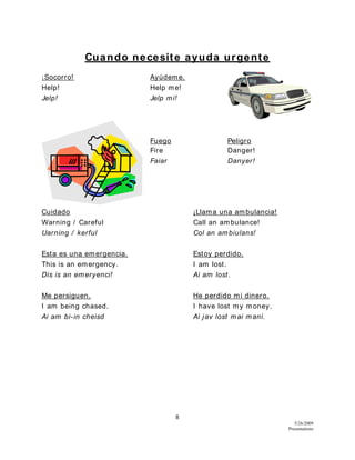 8
5/26/2009
Presentations
Cuando necesite ayuda urgente
¡Socorro! Ayúdeme.
Help! Help me!
Jelp! Jelp mi!
Fuego Peligro
Fire Danger!
Faiar Danyer!
Cuidado ¡Llama una ambulancia!
Warning / Careful Call an ambulance!
Uarning / kerful Col an ambiulans!
Esta es una emergencia. Estoy perdido.
This is an emergency. I am lost.
Dis is an emeryenci! Ai am lost.
Me persiguen. He perdido mi dinero.
I am being chased. I have lost my money.
Ai am bi-in cheisd Ai jav lost mai mani.
 