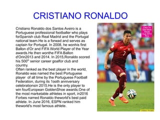CRISTIANO RONALDO
Cristiano Ronaldo dos Santos Aveiro is a
Portuguese professional footballer who plays
forSpanish club Real Madrid and the Portugal
national team.He is a forwad and serves as
captain for Portugal. In 2008, he wonhis first
Ballon d'Or and FIFA World Player of the Year
awards.He then wonthe FIFA Ballon
d'Orin2013 and 2014. In 2015,Ronaldo scored
his 500th
senior career goalfor club and
country.
Often ranked as the best player in the world,
Ronaldo was named the best Portuguese
player of all time by the Portuguese Football
Federation, during its 1ooth anniversary
celebrationsin 2015.He is the only player to
win fourEuropean GoldenShoe awards.One of
the most marketable athletes in sport, in2016
Forbes named Ronaldo theworld's best paid
athlete. In June 2016, ESPN ranked him
theworld's most famous athlete.
 