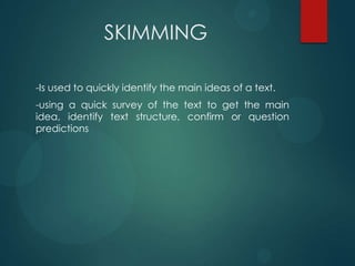 SKIMMING
-Is used to quickly identify the main ideas of a text.
-using a quick survey of the text to get the main
idea, identify text structure, confirm or question
predictions
 