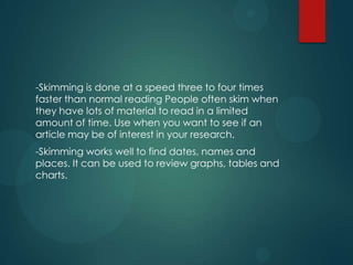 -Skimming is done at a speed three to four times
faster than normal reading People often skim when
they have lots of material to read in a limited
amount of time. Use when you want to see if an
article may be of interest in your research.
-Skimming works well to find dates, names and
places. It can be used to review graphs, tables and
charts.
 